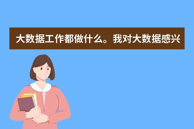 大数据工作都做什么。我对大数据感兴趣,想从事这方面的工作,但是不知道他具体是要做什么。求解~~