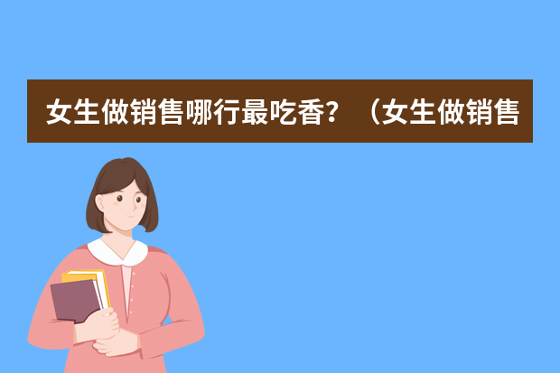 女生做销售哪行最吃香？（女生做销售哪行好）