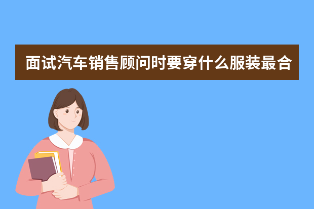 面试汽车销售顾问时要穿什么服装最合适,应届毕业生